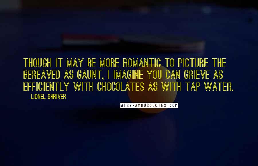 Lionel Shriver Quotes: Though it may be more romantic to picture the bereaved as gaunt, I imagine you can grieve as efficiently with chocolates as with tap water.