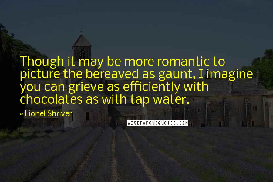 Lionel Shriver Quotes: Though it may be more romantic to picture the bereaved as gaunt, I imagine you can grieve as efficiently with chocolates as with tap water.