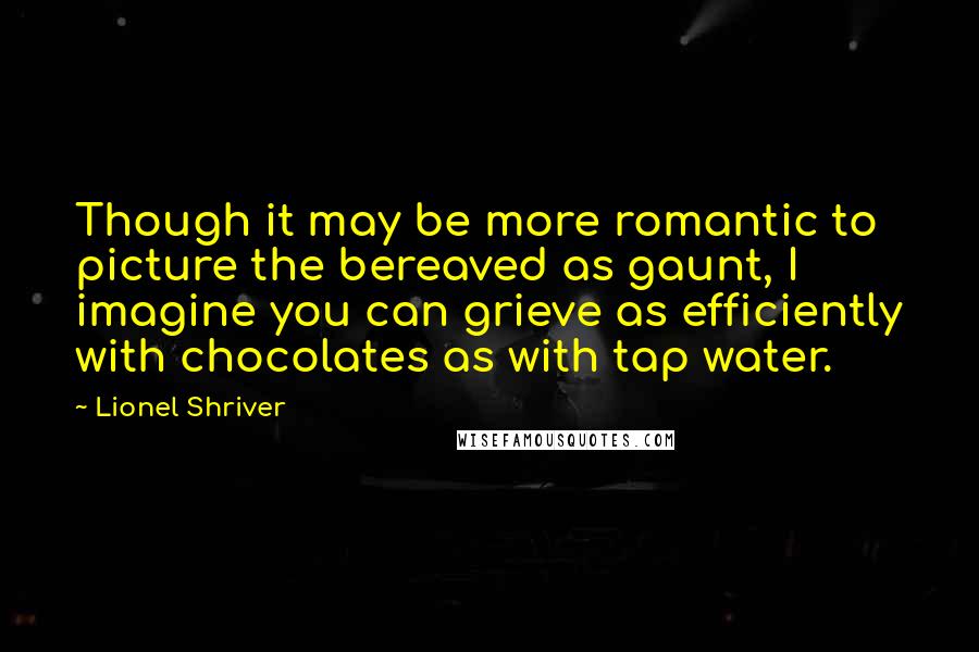 Lionel Shriver Quotes: Though it may be more romantic to picture the bereaved as gaunt, I imagine you can grieve as efficiently with chocolates as with tap water.