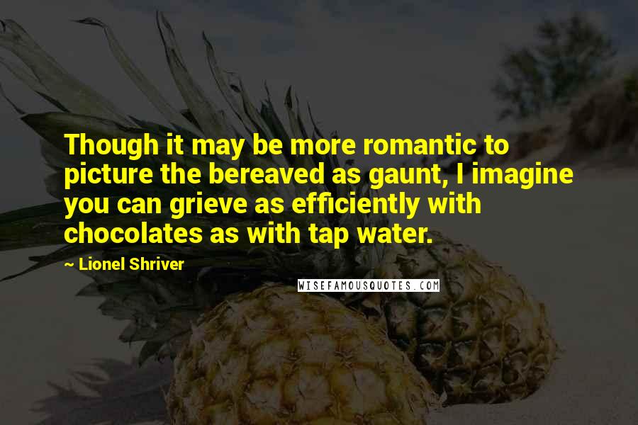 Lionel Shriver Quotes: Though it may be more romantic to picture the bereaved as gaunt, I imagine you can grieve as efficiently with chocolates as with tap water.