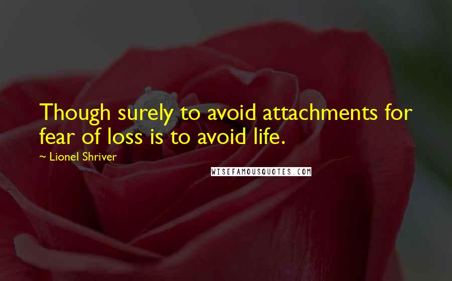 Lionel Shriver Quotes: Though surely to avoid attachments for fear of loss is to avoid life.