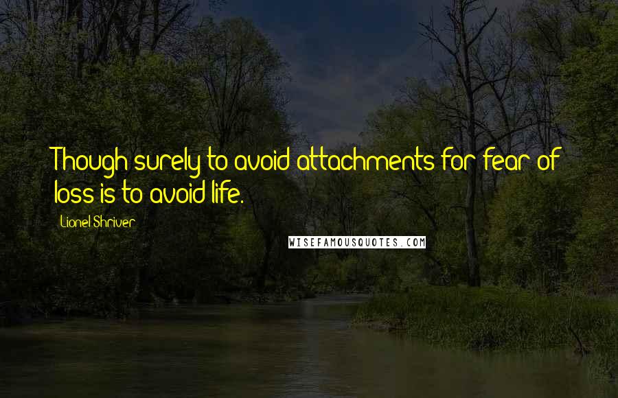 Lionel Shriver Quotes: Though surely to avoid attachments for fear of loss is to avoid life.