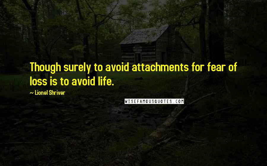 Lionel Shriver Quotes: Though surely to avoid attachments for fear of loss is to avoid life.