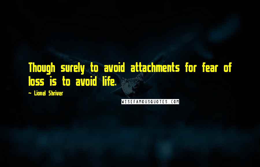 Lionel Shriver Quotes: Though surely to avoid attachments for fear of loss is to avoid life.