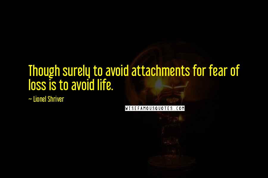 Lionel Shriver Quotes: Though surely to avoid attachments for fear of loss is to avoid life.