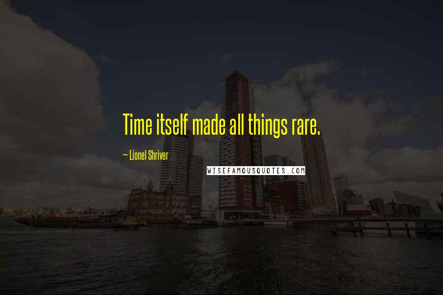 Lionel Shriver Quotes: Time itself made all things rare.