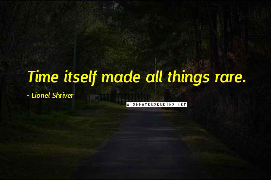 Lionel Shriver Quotes: Time itself made all things rare.