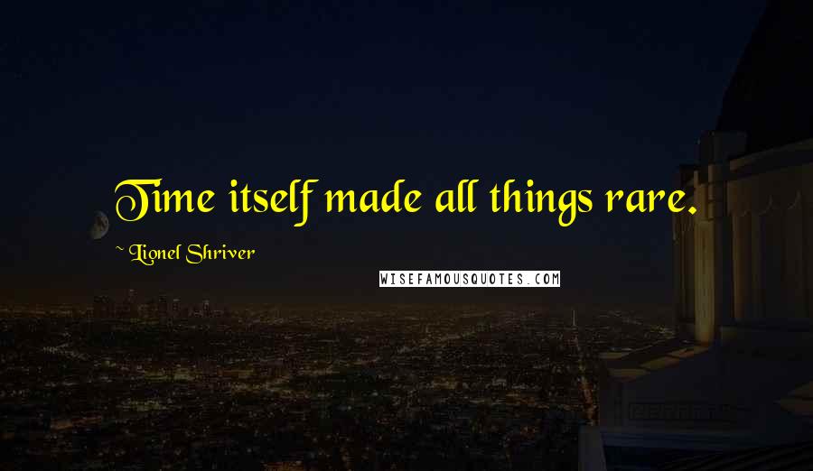 Lionel Shriver Quotes: Time itself made all things rare.
