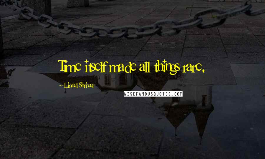 Lionel Shriver Quotes: Time itself made all things rare.