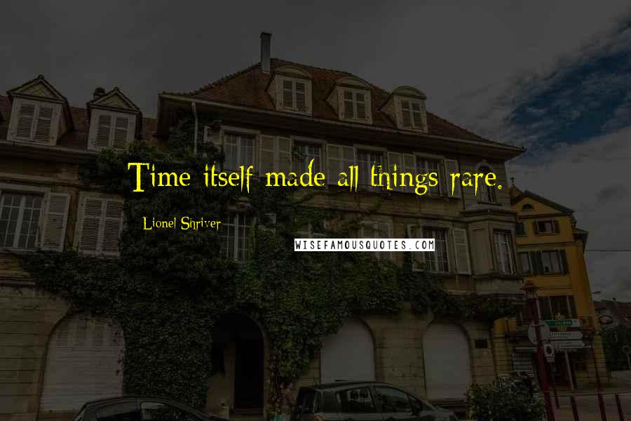 Lionel Shriver Quotes: Time itself made all things rare.