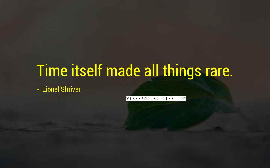 Lionel Shriver Quotes: Time itself made all things rare.