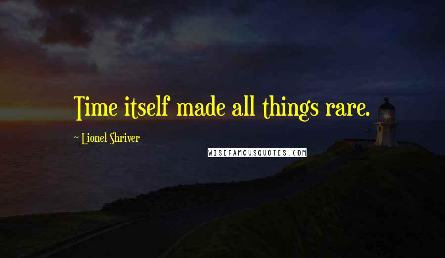 Lionel Shriver Quotes: Time itself made all things rare.