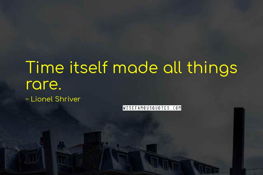 Lionel Shriver Quotes: Time itself made all things rare.