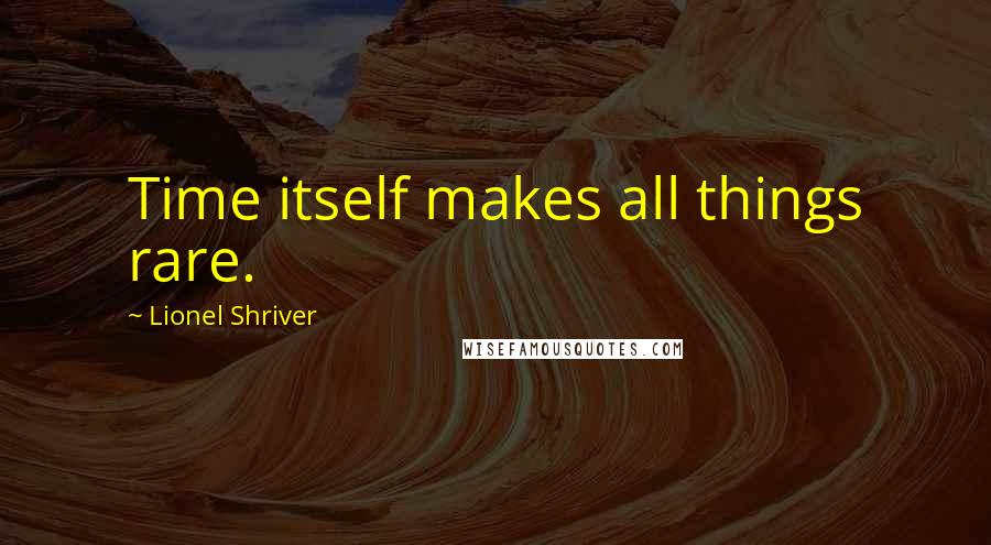 Lionel Shriver Quotes: Time itself makes all things rare.