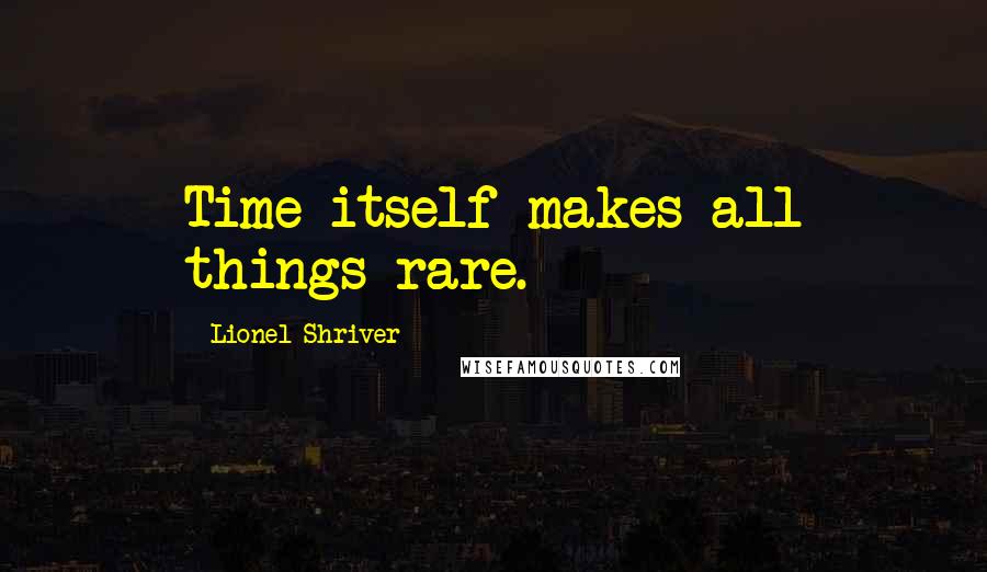 Lionel Shriver Quotes: Time itself makes all things rare.