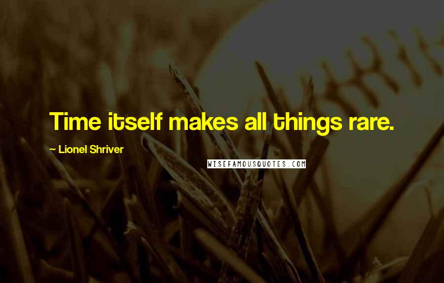 Lionel Shriver Quotes: Time itself makes all things rare.