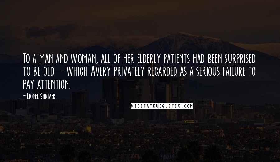 Lionel Shriver Quotes: To a man and woman, all of her elderly patients had been surprised to be old - which Avery privately regarded as a serious failure to pay attention.