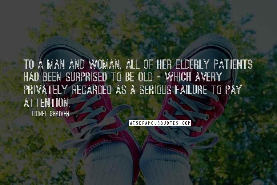 Lionel Shriver Quotes: To a man and woman, all of her elderly patients had been surprised to be old - which Avery privately regarded as a serious failure to pay attention.