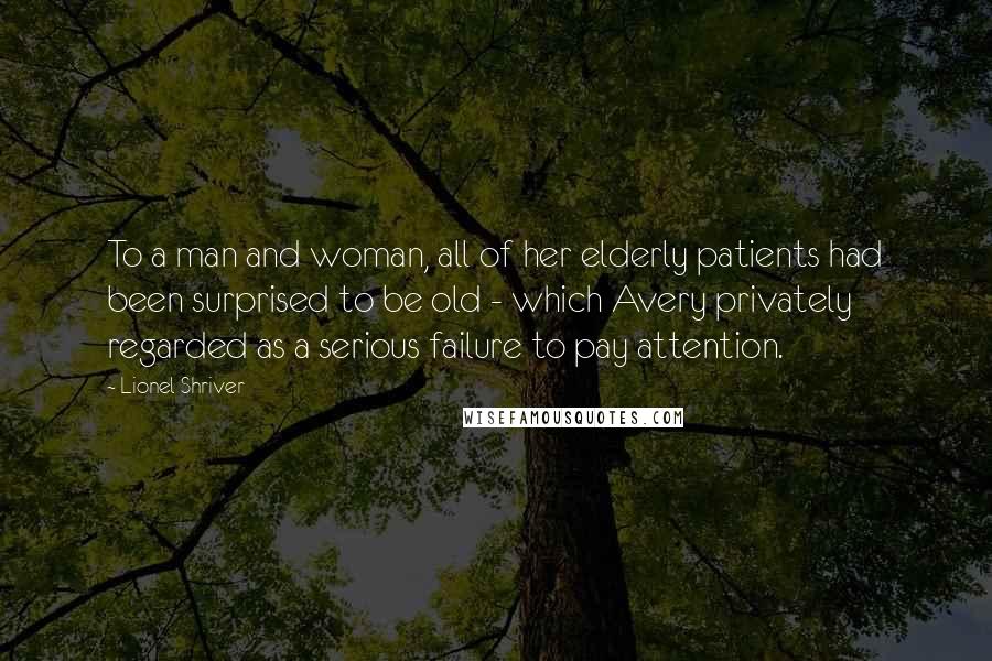 Lionel Shriver Quotes: To a man and woman, all of her elderly patients had been surprised to be old - which Avery privately regarded as a serious failure to pay attention.