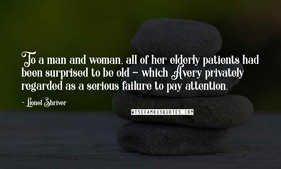 Lionel Shriver Quotes: To a man and woman, all of her elderly patients had been surprised to be old - which Avery privately regarded as a serious failure to pay attention.