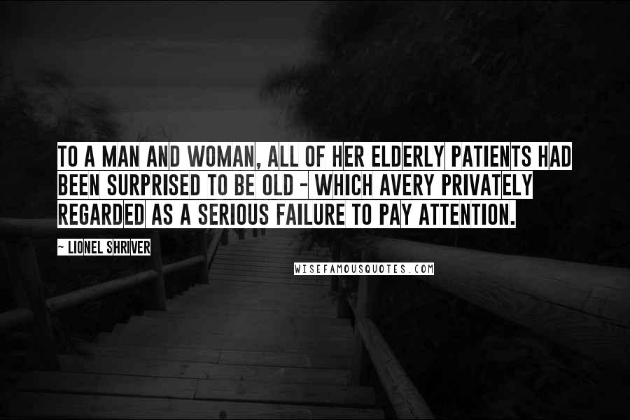 Lionel Shriver Quotes: To a man and woman, all of her elderly patients had been surprised to be old - which Avery privately regarded as a serious failure to pay attention.