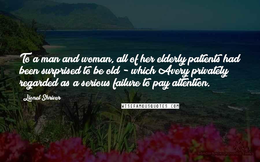 Lionel Shriver Quotes: To a man and woman, all of her elderly patients had been surprised to be old - which Avery privately regarded as a serious failure to pay attention.