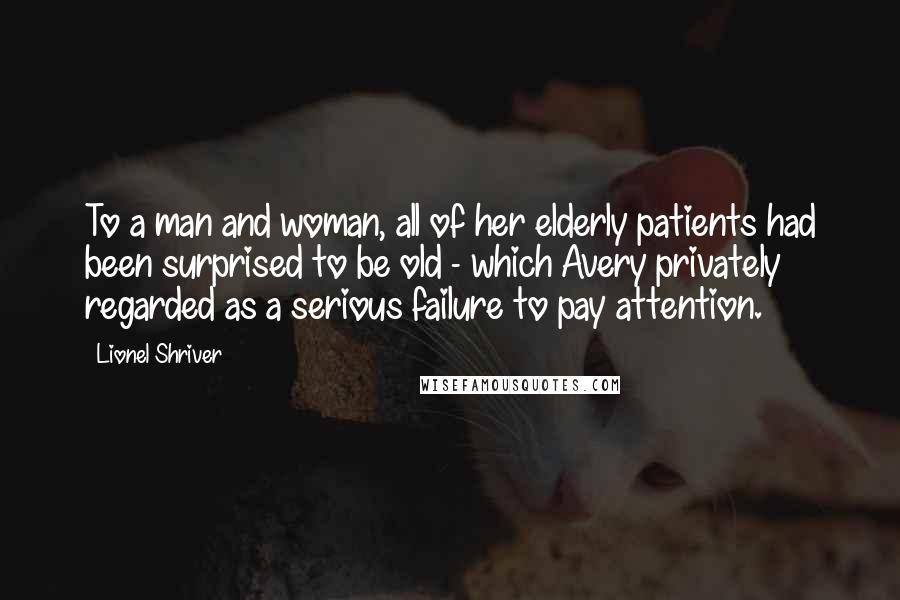 Lionel Shriver Quotes: To a man and woman, all of her elderly patients had been surprised to be old - which Avery privately regarded as a serious failure to pay attention.