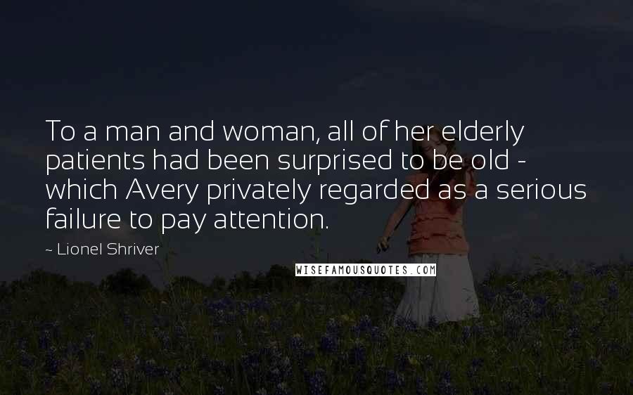 Lionel Shriver Quotes: To a man and woman, all of her elderly patients had been surprised to be old - which Avery privately regarded as a serious failure to pay attention.