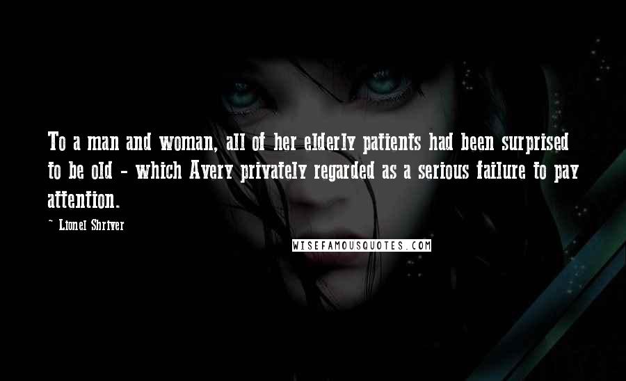 Lionel Shriver Quotes: To a man and woman, all of her elderly patients had been surprised to be old - which Avery privately regarded as a serious failure to pay attention.