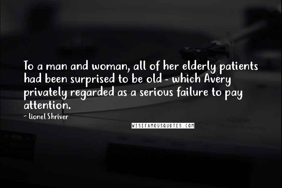 Lionel Shriver Quotes: To a man and woman, all of her elderly patients had been surprised to be old - which Avery privately regarded as a serious failure to pay attention.
