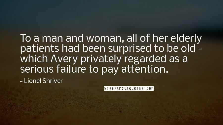 Lionel Shriver Quotes: To a man and woman, all of her elderly patients had been surprised to be old - which Avery privately regarded as a serious failure to pay attention.