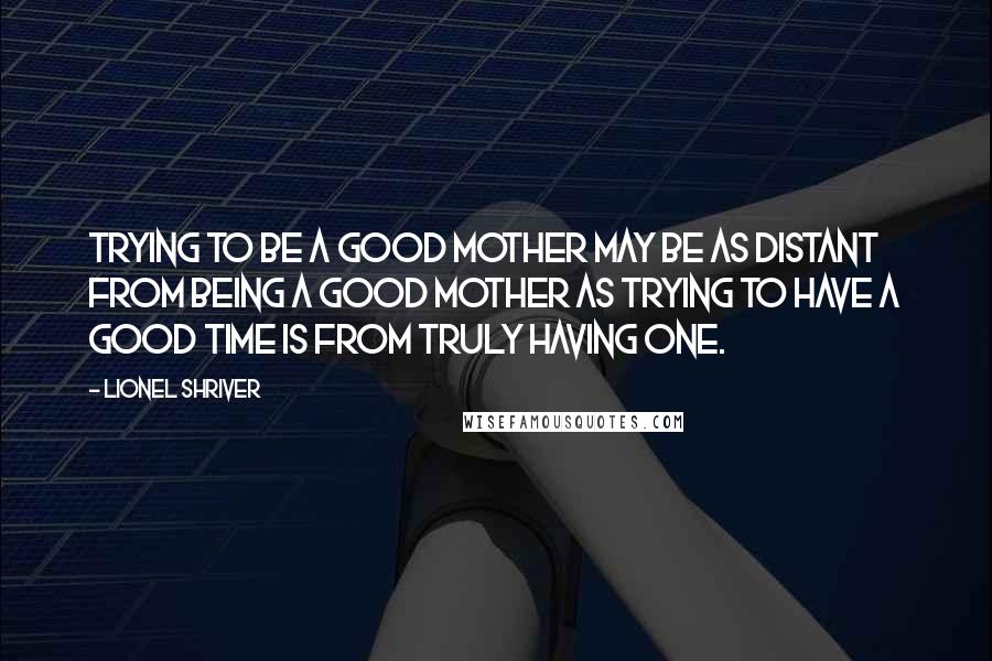 Lionel Shriver Quotes: Trying to be a good mother may be as distant from being a good mother as trying to have a good time is from truly having one.