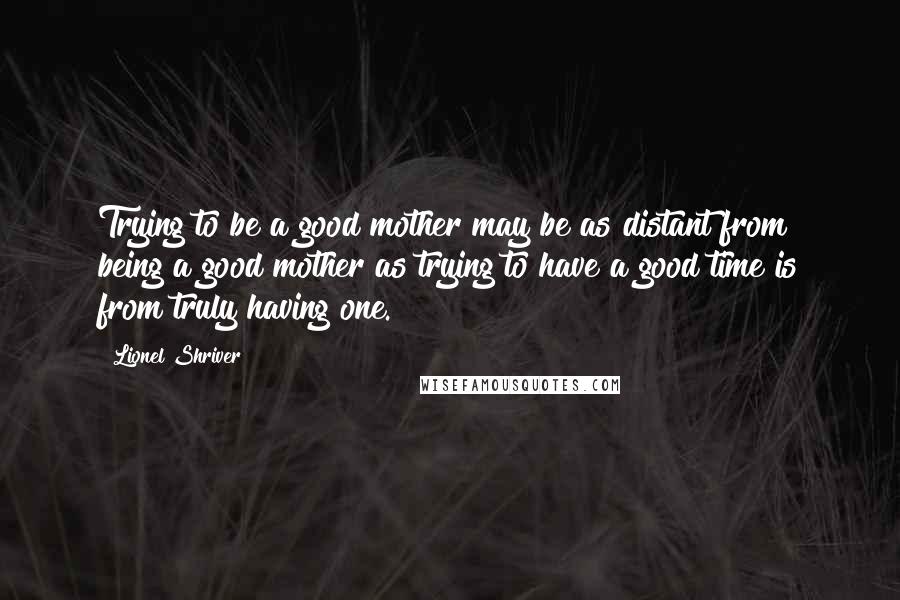 Lionel Shriver Quotes: Trying to be a good mother may be as distant from being a good mother as trying to have a good time is from truly having one.