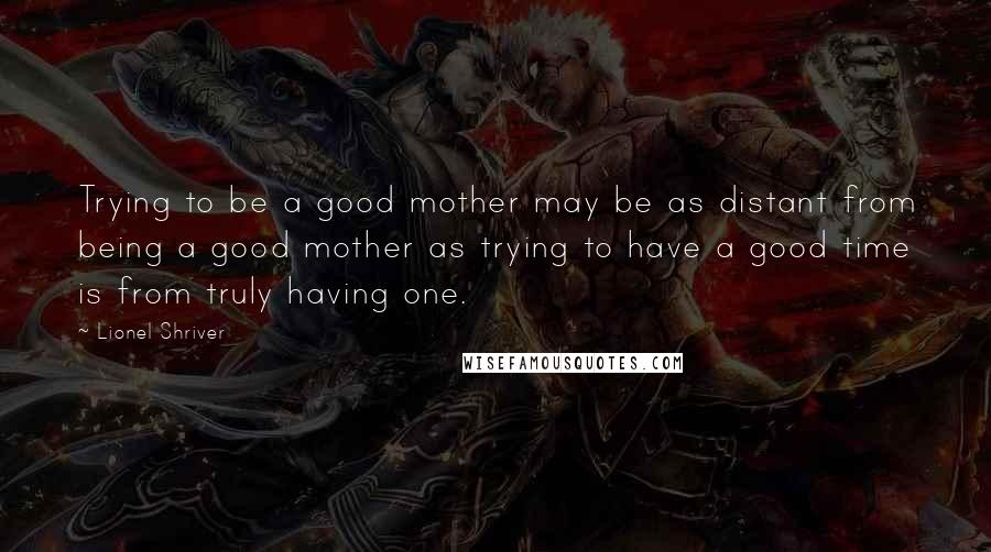 Lionel Shriver Quotes: Trying to be a good mother may be as distant from being a good mother as trying to have a good time is from truly having one.