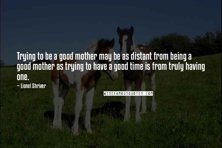 Lionel Shriver Quotes: Trying to be a good mother may be as distant from being a good mother as trying to have a good time is from truly having one.