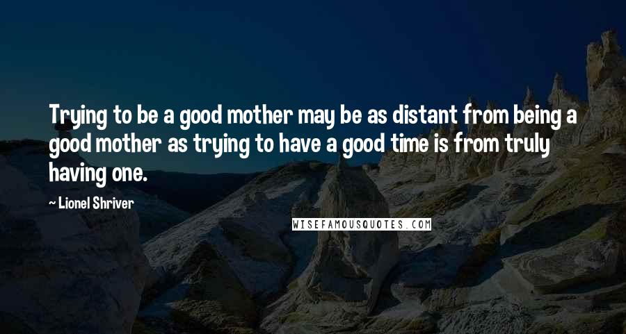 Lionel Shriver Quotes: Trying to be a good mother may be as distant from being a good mother as trying to have a good time is from truly having one.