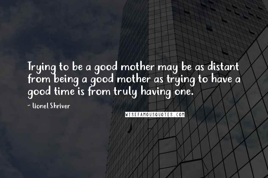 Lionel Shriver Quotes: Trying to be a good mother may be as distant from being a good mother as trying to have a good time is from truly having one.