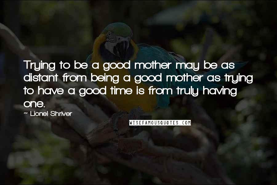 Lionel Shriver Quotes: Trying to be a good mother may be as distant from being a good mother as trying to have a good time is from truly having one.