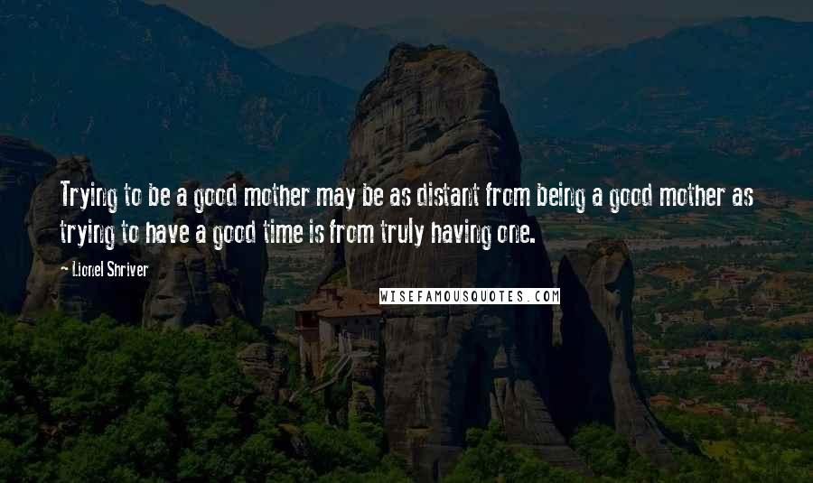 Lionel Shriver Quotes: Trying to be a good mother may be as distant from being a good mother as trying to have a good time is from truly having one.