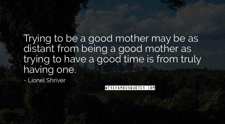 Lionel Shriver Quotes: Trying to be a good mother may be as distant from being a good mother as trying to have a good time is from truly having one.