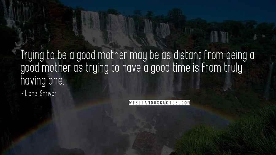 Lionel Shriver Quotes: Trying to be a good mother may be as distant from being a good mother as trying to have a good time is from truly having one.