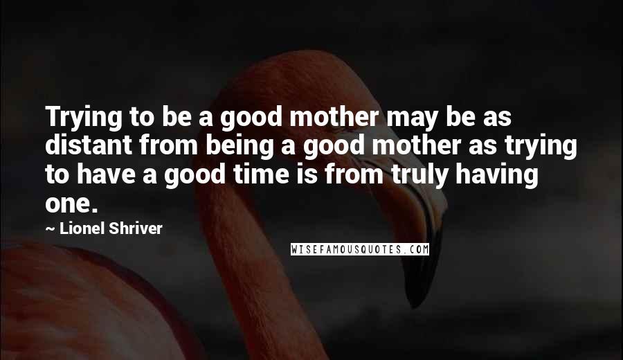 Lionel Shriver Quotes: Trying to be a good mother may be as distant from being a good mother as trying to have a good time is from truly having one.