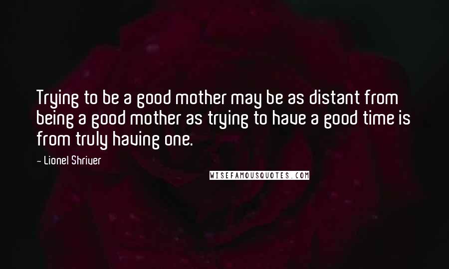 Lionel Shriver Quotes: Trying to be a good mother may be as distant from being a good mother as trying to have a good time is from truly having one.