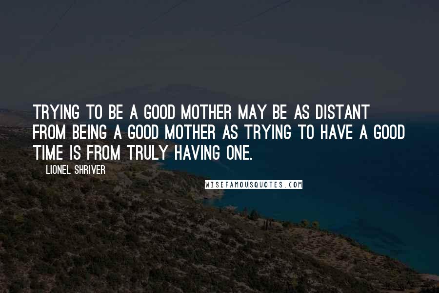 Lionel Shriver Quotes: Trying to be a good mother may be as distant from being a good mother as trying to have a good time is from truly having one.