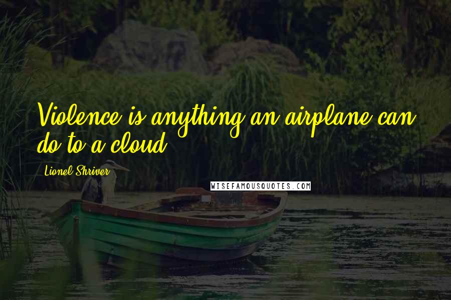Lionel Shriver Quotes: Violence is anything an airplane can do to a cloud