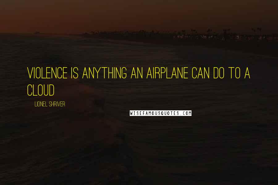 Lionel Shriver Quotes: Violence is anything an airplane can do to a cloud