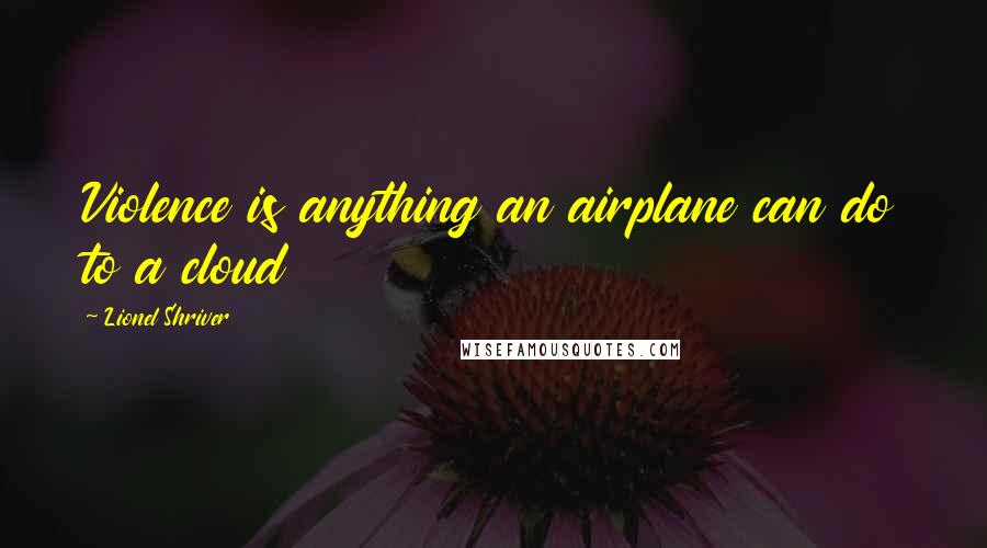 Lionel Shriver Quotes: Violence is anything an airplane can do to a cloud