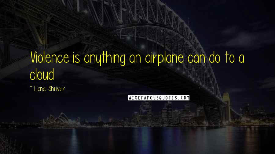 Lionel Shriver Quotes: Violence is anything an airplane can do to a cloud