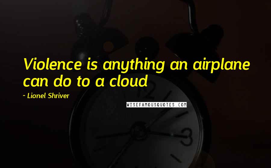 Lionel Shriver Quotes: Violence is anything an airplane can do to a cloud