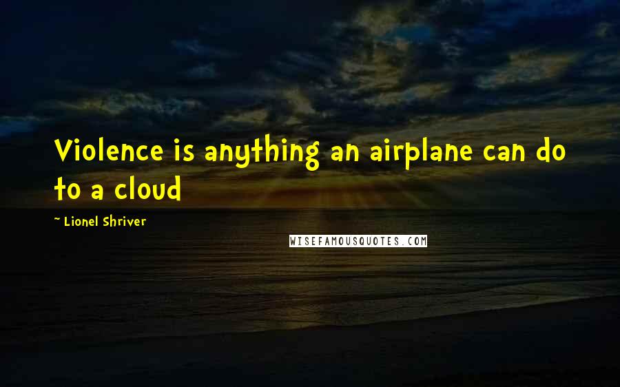 Lionel Shriver Quotes: Violence is anything an airplane can do to a cloud